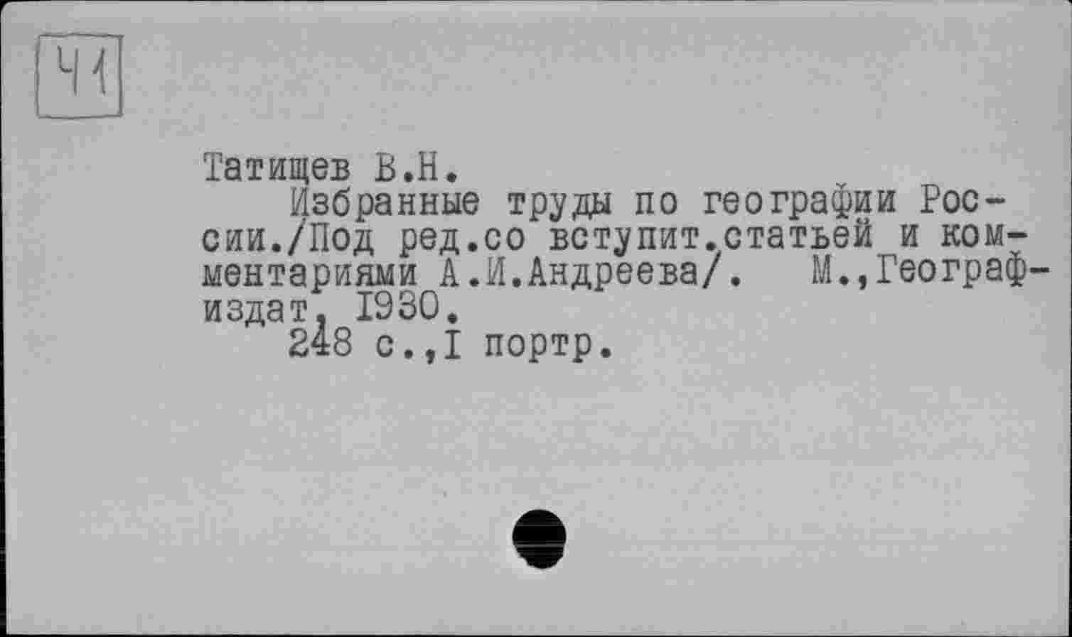 ﻿Татищев В.H.
Избранные труды по географии России./Под ред.со вступит.статьей и комментариями А.И. Андреева/. М., Географ' издат. 1930.
248 с.,1 портр.